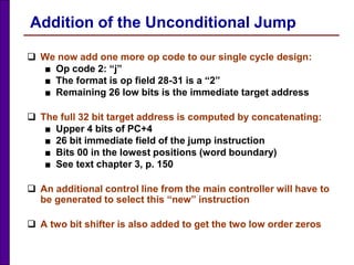 Addition of the Unconditional Jump
 We now add one more op code to our single cycle design:
■ Op code 2: “j”
■ The format is op field 28-31 is a “2”
■ Remaining 26 low bits is the immediate target address
 The full 32 bit target address is computed by concatenating:
■ Upper 4 bits of PC+4
■ 26 bit immediate field of the jump instruction
■ Bits 00 in the lowest positions (word boundary)
■ See text chapter 3, p. 150
 An additional control line from the main controller will have to
be generated to select this “new” instruction
 A two bit shifter is also added to get the two low order zeros
 