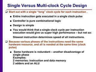Single Versus Multi-clock Cycle Design
 Start out with a single “long” clock cycle for each instruction .
■ Entire instruction gets executed in a single clock pulse
■ Controller is pure combinational logic
■ Design is simple
■ You would think that a single clock cycle per instruction
execution would give us super high performance – but not so:
Slowest instruction determines speed of all instructions.
 Because various phases of the instructions need the same
hardware resource, and all is needed at the same time (clock
pulse)
■ Some hardware is redundant – another disadvantage of
single phase
Examples:
2 memories: instruction and data memory
2 adders and an ALU
 