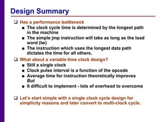 Design Summary
 Has a performance bottleneck
■ The clock cycle time is determined by the longest path
in the machine
■ The simple jmp instruction will take as long as the load
word (lw)
■ The instruction which uses the longest data path
dictates the time for all others.
 What about a variable time clock design?
■ Still a single clock
■ Clock pulse interval is a function of the opcode
■ Average time for instruction theoretically improves
But
■ It difficult to implement - lots of overhead to overcome
 Let’s start simple with a single clock cycle design for
simplicity reasons and later convert to multi-clock cycle.
 