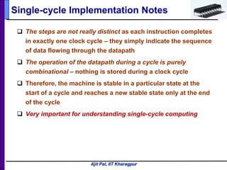Ajit Pal, IIT Kharagpur
Single-cycle Implementation Notes
 The steps are not really distinct as each instruction completes
in exactly one clock cycle – they simply indicate the sequence
of data flowing through the datapath
 The operation of the datapath during a cycle is purely
combinational – nothing is stored during a clock cycle
 Therefore, the machine is stable in a particular state at the
start of a cycle and reaches a new stable state only at the end
of the cycle
 Very important for understanding single-cycle computing
 