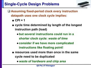 Ajit Pal, IIT Kharagpur
 Assuming fixed-period clock every instruction
datapath uses one clock cycle implies:
■ CPI = 1
■ cycle time determined by length of the longest
instruction path (load)
●but several instructions could run in a
shorter clock cycle: waste of time
●consider if we have more complicated
instructions like floating point!
■ resources used more than once in the same
cycle need to be duplicated
●waste of hardware and chip area
Single-Cycle Design Problems
 