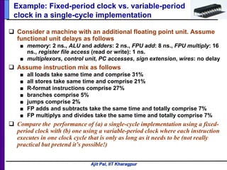 Ajit Pal, IIT Kharagpur
Example: Fixed-period clock vs. variable-period
clock in a single-cycle implementation
 Consider a machine with an additional floating point unit. Assume
functional unit delays as follows
■ memory: 2 ns., ALU and adders: 2 ns., FPU add: 8 ns., FPU multiply: 16
ns., register file access (read or write): 1 ns.
■ multiplexors, control unit, PC accesses, sign extension, wires: no delay
 Assume instruction mix as follows
■ all loads take same time and comprise 31%
■ all stores take same time and comprise 21%
■ R-format instructions comprise 27%
■ branches comprise 5%
■ jumps comprise 2%
■ FP adds and subtracts take the same time and totally comprise 7%
■ FP multiplys and divides take the same time and totally comprise 7%
 Compare the performance of (a) a single-cycle implementation using a fixed-
period clock with (b) one using a variable-period clock where each instruction
executes in one clock cycle that is only as long as it needs to be (not really
practical but pretend it’s possible!)
 