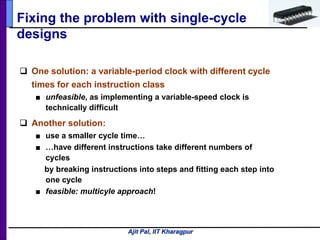 Ajit Pal, IIT Kharagpur
Fixing the problem with single-cycle
designs
 One solution: a variable-period clock with different cycle
times for each instruction class
■ unfeasible, as implementing a variable-speed clock is
technically difficult
 Another solution:
■ use a smaller cycle time…
■ …have different instructions take different numbers of
cycles
by breaking instructions into steps and fitting each step into
one cycle
■ feasible: multicyle approach!
 
