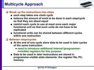 Ajit Pal, IIT Kharagpur
 Break up the instructions into steps
■ each step takes one clock cycle
■ balance the amount of work to be done in each step/cycle
so that they are about equal
■ restrict each cycle to use at most once each major
functional unit so that such units do not have to be
replicated
■ functional units can be shared between different cycles
within one instruction
 Between steps/cycles
■ At the end of one cycle store data to be used in later cycles
of the same instruction
● need to introduce additional internal (programmer-
invisible) registers for this purpose
■ Data to be used in later instructions are stored in
programmer-visible state elements: the register file, PC,
memory
Multicycle Approach
 