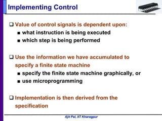 Ajit Pal, IIT Kharagpur
 Value of control signals is dependent upon:
■ what instruction is being executed
■ which step is being performed
 Use the information we have accumulated to
specify a finite state machine
■ specify the finite state machine graphically, or
■ use microprogramming
 Implementation is then derived from the
specification
Implementing Control
 