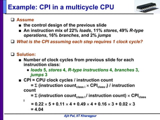 Ajit Pal, IIT Kharagpur
Example: CPI in a multicycle CPU
 Assume
■ the control design of the previous slide
■ An instruction mix of 22% loads, 11% stores, 49% R-type
operations, 16% branches, and 2% jumps
 What is the CPI assuming each step requires 1 clock cycle?
 Solution:
■ Number of clock cycles from previous slide for each
instruction class:
● loads 5, stores 4, R-type instructions 4, branches 3,
jumps 3
■ CPI = CPU clock cycles / instruction count
= Σ (instruction countclass i × CPIclass i) / instruction
count
= Σ (instruction countclass I / instruction count) × CPIclass
I
= 0.22 × 5 + 0.11 × 4 + 0.49 × 4 + 0.16 × 3 + 0.02 × 3
= 4.04
 