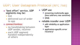 “best effort” service, UDP
segments may be:
 lost
 delivered out-of-order
to app
 connectionless:
 no handshaking between
UDP sender, receiver
 each UDP segment
handled independently
of others
 UDP use:
 streaming multimedia apps
(loss tolerant, rate sensitive)
 DNS
 reliable transfer over UDP:
 add reliability at application
layer
 application-specific error
recovery!
 