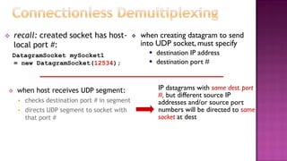  recall: created socket has host-
local port #:
DatagramSocket mySocket1
= new DatagramSocket(12534);
 when host receives UDP segment:
 checks destination port # in segment
 directs UDP segment to socket with
that port #
 when creating datagram to send
into UDP socket, must specify
 destination IP address
 destination port #
IP datagrams with same dest. port
#, but different source IP
addresses and/or source port
numbers will be directed to same
socket at dest
 