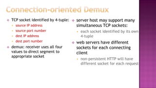  TCP socket identified by 4-tuple:
 source IP address
 source port number
 dest IP address
 dest port number
 demux: receiver uses all four
values to direct segment to
appropriate socket
 server host may support many
simultaneous TCP sockets:
 each socket identified by its own
4-tuple
 web servers have different
sockets for each connecting
client
 non-persistent HTTP will have
different socket for each request
 