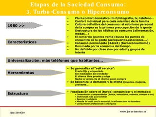 Etapas de la Sociedad Consumo: 3. Turbo-Consumo o Hiperconsumo 1980 >> Estructura Pluri-confort doméstico: hi-fi,fotografía, tv, teléfono… Confort individual para cada miembro de la familia Cultura definitiva del consumo: el edonismo personal de la compra es la primera preocupación de la gente Destructura de los hábitos de consumo (alimentación, modas…) El comercio (puntos venta) busca los puntos de encuentro de la gente (aeropuertos,estaciones….) Consumo permanente (24x24) (turboconsumismo) Dominado por la economía del tiempo No definido por clase sino por edad y grupos de interés Focalización sobre el (turbo) consumidor y el mercado:  Consumidor y emprendedor (busca, selecciona, subasta, compra o no) Individual más que familiar Egoista y solidario Mezcla lo inutil con lo esencial, lo efímero con lo duradero Consumidor profesional y anárquico Características Universalización: más teléfonos que habitantes… Herramientas Se generaliza el “self service”: Precio fijo y etiquetado Sin mediación del vendedor El cliente libre prueba y elige Nadie le vende. Es el cliente quien compra Se balcaniza la demanda y la oferta  (jóvenes, mujeres, jubilados… 