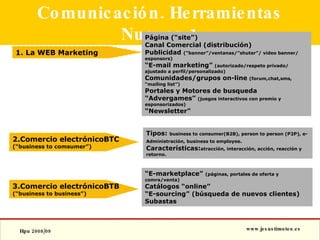 Comunicación. Herramientas Nuevas.1 1. La WEB Marketing 2.Comercio electrónicoBTC  (“business to comsumer”) 3.Comercio electrónicoBTB (“business to business”) Página (“site”) Canal Comercial (distribución) Publicidad  (“banner”/ventanas/”shuter”/ video banner/ esponsors) “ E-mail marketing”   (autorizado/respeto privado/ ajustado a perfil/personalizado) Comunidades/grupos on-line   (forum,chat,sms, “mailing list”) Portales y Motores de busqueda “ Advergames”   (juegos interactivos con premio y esponsorizados) “ Newsletter” Tipos:  business to consumer(B2B), person to person (P2P), e-Administración, business to employee.   Características: atracción, interacción, acción, reacción y retorno. “ E-marketplace”  (páginas, portales de oferta y comra/venta) Catálogos “online” “ E-sourcing” (búsqueda de nuevos clientes) Subastas 