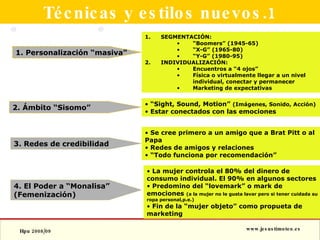 Técnicas y estilos nuevos.1 1. Personalización “masiva” 2. Ámbito “Sisomo” 3. Redes de credibilidad SEGMENTACIÓN: “ Boomers” (1945-65) “ X-G” (1965-80) “ Y-G” (1980-95) INDIVIDUALIZACIÓN: Encuentros a “4 ojos” Física o virtualmente llegar a un nivel individual, conectar y permanecer Marketing de expectativas “ Sight, Sound, Motion”  (Imágenes, Sonido, Acción) Estar conectados con las emociones Se cree primero a un amigo que a Brat Pitt o al Papa Redes de amigos y relaciones “ Todo funciona por recomendación” 4. El Poder a “Monalisa” (Femenización) La mujer controla el 80% del dinero de consumo individual. El 90% en algunos sectores Predomino del “lovemark” o mark de emociones  (a la mujer no le gusta lavar pero si tener cuidada su ropa personal,p.e.) Fin de la “mujer objeto” como propueta de marketing 