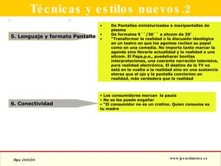 Técnicas y estilos nuevos.2 5. Lenguaje y formato Pantalla 6. Conectividad De Pantallas miniaturizadas a maxipantallas de plasma De formatos 9´´/30´´ a sitcom de 30’ “ Transformar la realidad o la discusión ideológica en un teatro en que los agentes reciten su papel como en una comedia. No importa tanto marcar la agenda sino llevarla actualidad y la realidad a una sitcom. El Papa,p.e., puedehacer bonitas interpretaciones, una coerente narración televisiva, pura realidad electrónica. El destino de la TV no está en la vuelta a la realidad sino en una sustancia eterea que el ojo y la pantalla convierten en realidad, más verdadera que la realidad  Los consumidores marcan  la pauta No se les puede engañar “ El consumidor no es un cretino. Quien consume es tu madre 