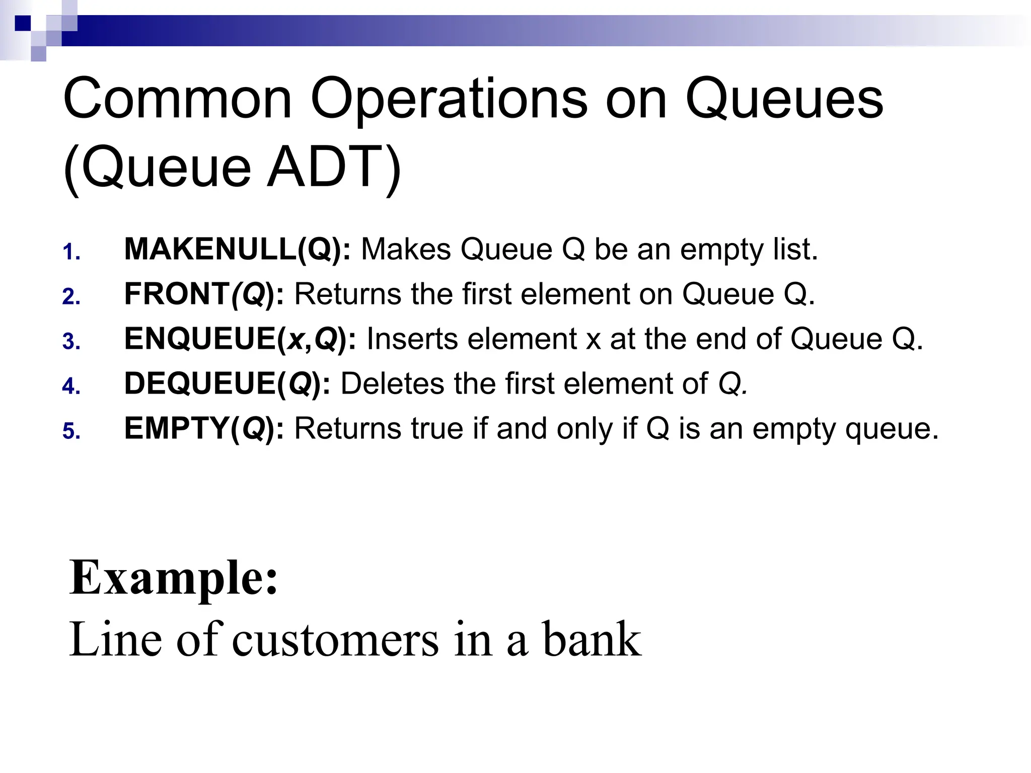 Common Operations on Queues
(Queue ADT)
1. MAKENULL(Q): Makes Queue Q be an empty list.
2. FRONT(Q): Returns the first element on Queue Q.
3. ENQUEUE(x,Q): Inserts element x at the end of Queue Q.
4. DEQUEUE(Q): Deletes the first element of Q.
5. EMPTY(Q): Returns true if and only if Q is an empty queue.
Example:
Line of customers in a bank