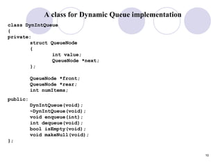 10
A class for Dynamic Queue implementation
class DynIntQueue
{
private:
struct QueueNode
{
int value;
QueueNode *next;
};
QueueNode *front;
QueueNode *rear;
int numItems;
public:
DynIntQueue(void);
~DynIntQueue(void);
void enqueue(int);
int dequeue(void);
bool isEmpty(void);
void makeNull(void);
};
 