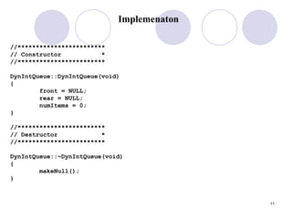 11
Implemenaton
//************************
// Constructor *
//************************
DynIntQueue::DynIntQueue(void)
{
front = NULL;
rear = NULL;
numItems = 0;
}
//************************
// Destructor *
//************************
DynIntQueue::~DynIntQueue(void)
{
makeNull();
}
 
