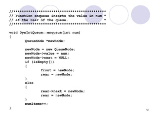 12
//********************************************
// Function enqueue inserts the value in num *
// at the rear of the queue. *
//********************************************
void DynIntQueue::enqueue(int num)
{
QueueNode *newNode;
newNode = new QueueNode;
newNode->value = num;
newNode->next = NULL;
if (isEmpty())
{
front = newNode;
rear = newNode;
}
else
{
rear->next = newNode;
rear = newNode;
}
numItems++;
}
 