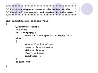 13
//**********************************************
// Function dequeue removes the value at the *
// front of the queue, and copies it into num. *
//**********************************************
int DynIntQueue::dequeue(void)
{
QueueNode *temp;
int num;
if (isEmpty())
cout << "The queue is empty.n";
else
{
num = front->value;
temp = front->next;
delete front;
front = temp;
numItems--;
}
return num;
}
 