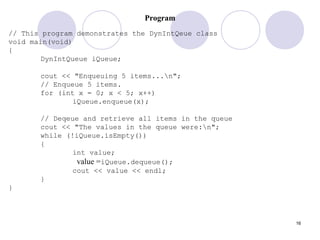 16
Program
// This program demonstrates the DynIntQeue class
void main(void)
{
DynIntQueue iQueue;
cout << "Enqueuing 5 items...n";
// Enqueue 5 items.
for (int x = 0; x < 5; x++)
iQueue.enqueue(x);
// Deqeue and retrieve all items in the queue
cout << "The values in the queue were:n";
while (!iQueue.isEmpty())
{
int value;
value =iQueue.dequeue();
cout << value << endl;
}
}
 