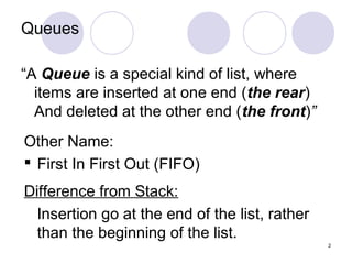 2
Queues
“A Queue is a special kind of list, where
items are inserted at one end (the rear)
And deleted at the other end (the front)”
Other Name:
 First In First Out (FIFO)
Difference from Stack:
Insertion go at the end of the list, rather
than the beginning of the list.
 