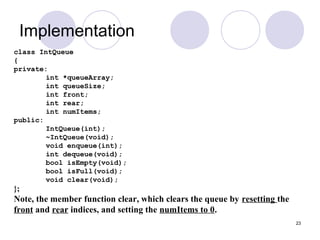 23
Implementation
class IntQueue
{
private:
int *queueArray;
int queueSize;
int front;
int rear;
int numItems;
public:
IntQueue(int);
~IntQueue(void);
void enqueue(int);
int dequeue(void);
bool isEmpty(void);
bool isFull(void);
void clear(void);
};
Note, the member function clear, which clears the queue by resetting the
front and rear indices, and setting the numItems to 0.
 