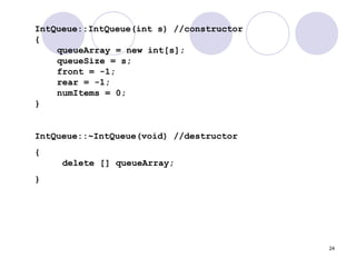 24
IntQueue::IntQueue(int s) //constructor
{
queueArray = new int[s];
queueSize = s;
front = -1;
rear = -1;
numItems = 0;
}
IntQueue::~IntQueue(void) //destructor
{
delete [] queueArray;
}
 