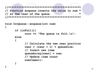 25
//********************************************
// Function enqueue inserts the value in num *
// at the rear of the queue. *
//********************************************
void IntQueue::enqueue(int num)
{
if (isFull())
cout << "The queue is full.n";
else
{
// Calculate the new rear position
rear = (rear + 1) % queueSize;
// Insert new item
queueArray[rear] = num;
// Update item count
numItems++;
}
}
 