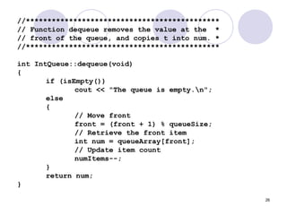 26
//*********************************************
// Function dequeue removes the value at the *
// front of the queue, and copies t into num. *
//*********************************************
int IntQueue::dequeue(void)
{
if (isEmpty())
cout << "The queue is empty.n";
else
{
// Move front
front = (front + 1) % queueSize;
// Retrieve the front item
int num = queueArray[front];
// Update item count
numItems--;
}
return num;
}
 