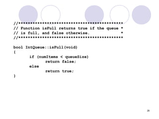 28
//********************************************
// Function isFull returns true if the queue *
// is full, and false otherwise. *
//********************************************
bool IntQueue::isFull(void)
{
if (numItems < queueSize)
return false;
else
return true;
}
 
