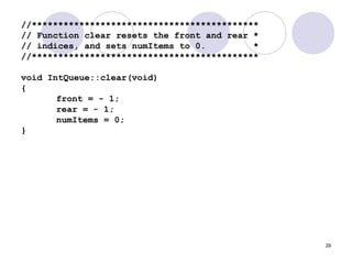 29
//*******************************************
// Function clear resets the front and rear *
// indices, and sets numItems to 0. *
//*******************************************
void IntQueue::clear(void)
{
front = - 1;
rear = - 1;
numItems = 0;
}
 