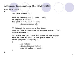 30
//Program demonstrating the IntQueue class
void main(void)
{
IntQueue iQueue(5);
cout << "Enqueuing 5 items...n";
// Enqueue 5 items.
for (int x = 0; x < 5; x++)
iQueue.enqueue(x);
// Attempt to enqueue a 6th item.
cout << "Now attempting to enqueue again...n";
iQueue.enqueue(5);
// Deqeue and retrieve all items in the queue
cout << "The values in the queue were:n";
while (!iQueue.isEmpty())
{
int value;
iQueue.dequeue(value);
cout << value << endl;
}
}
 