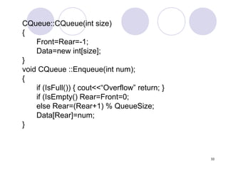 33
CQueue::CQueue(int size)
{
Front=Rear=-1;
Data=new int[size];
}
void CQueue ::Enqueue(int num);
{
if (IsFull()) { cout<<“Overflow” return; }
if (IsEmpty() Rear=Front=0;
else Rear=(Rear+1) % QueueSize;
Data[Rear]=num;
}
 
