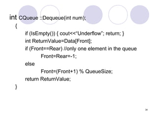 34
int CQueue ::Dequeue(int num);
{
if (IsEmpty()) { cout<<“Underflow”; return; }
int ReturnValue=Data[Front];
if (Front==Rear) //only one element in the queue
Front=Rear=-1;
else
Front=(Front+1) % QueueSize;
return ReturnValue;
}
 