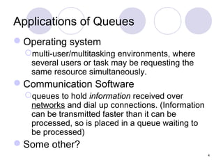 4
Applications of Queues
Operating system
multi-user/multitasking environments, where
several users or task may be requesting the
same resource simultaneously.
Communication Software
queues to hold information received over
networks and dial up connections. (Information
can be transmitted faster than it can be
processed, so is placed in a queue waiting to
be processed)
Some other?
 