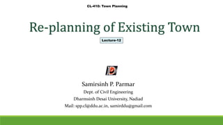 Re-planning of Existing Town
Samirsinh P. Parmar
Dept. of Civil Engineering
Dharmsinh Desai University, Nadiad
Mail: spp.cl@ddu.ac.in, samirddu@gmail.com
CL-410: Town Planning
Lecture-12
 