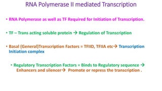 RNA Polymerase II mediated Transcription
• RNA Polymerase as well as TF Required for Initiation of Transcription.
• TF – Trans acting soluble protein  Regulation of Transcription
• Basal (General)Transcription Factors = TFIID, TFIIA etc Transcription
Initiation complex
• Regulatory Transcription Factors = Binds to Regulatory sequence 
Enhancers and silencer Promote or repress the transcription .
 