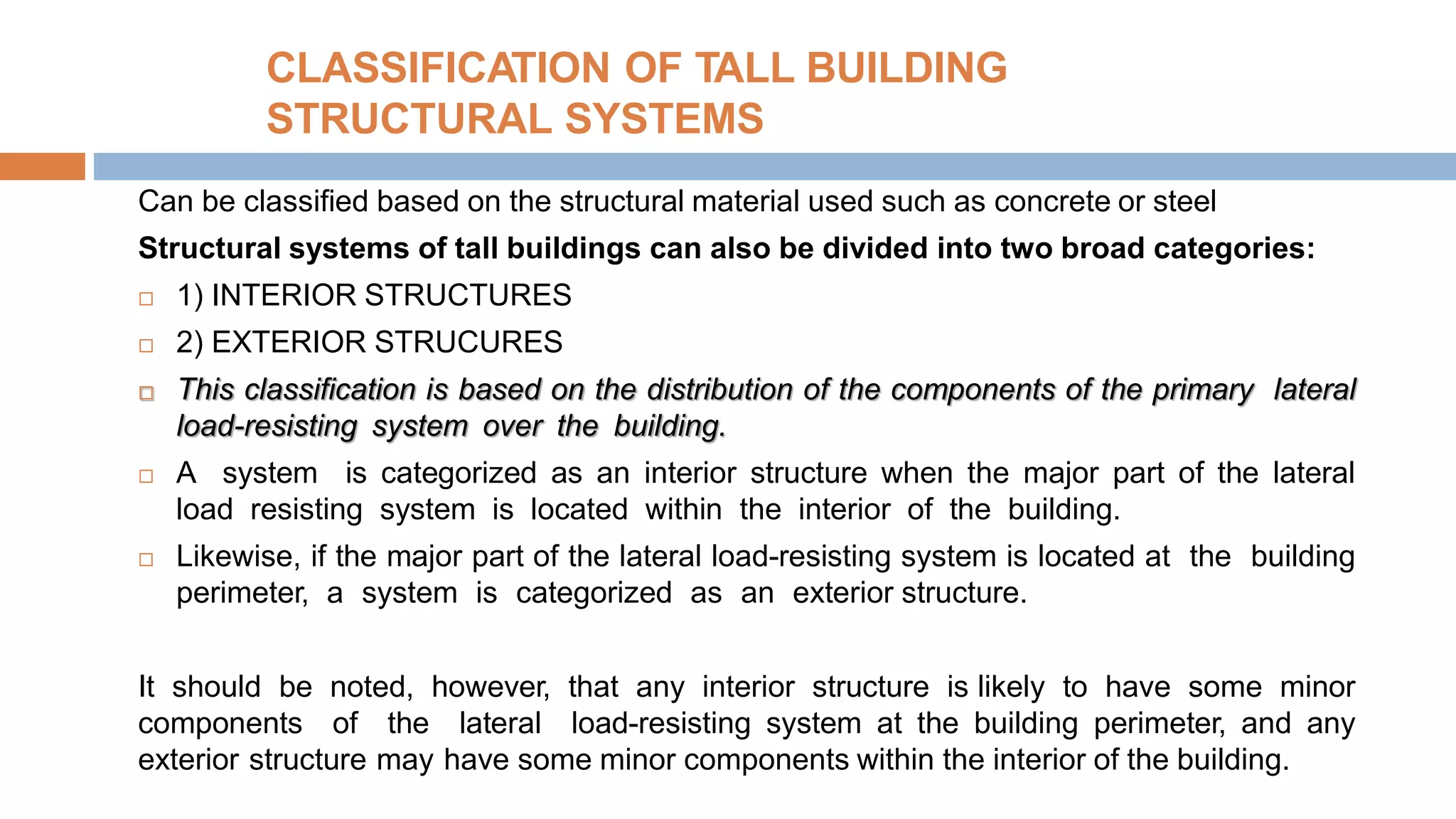 CLASSIFICATION OF TALL BUILDING
STRUCTURAL SYSTEMS
Can be classified based on the structural material used such as concrete or steel
Structural systems of tall buildings can also be divided into two broad categories:
 1) INTERIOR STRUCTURES
 2) EXTERIOR STRUCURES
 This classification is based on the distribution of the components of the primary lateral
load-resisting system over the building.
 A system is categorized as an interior structure when the major part of the lateral
load resisting system is located within the interior of the building.
 Likewise, if the major part of the lateral load-resisting system is located at the building
perimeter, a system is categorized as an exterior structure.
It should be noted, however, that any interior structure is likely to have some minor
components of the lateral load-resisting system at the building perimeter, and any
exterior structure may have some minor components within the interior of the building.
 