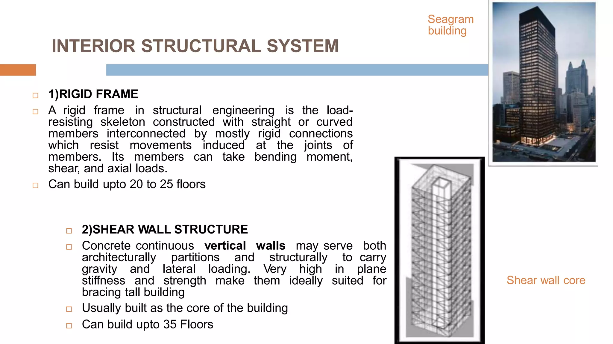 Seagram
building
INTERIOR STRUCTURAL SYSTEM
 1)RIGID FRAME
 A rigid frame in structural engineering is the load-
resisting skeleton constructed with straight or curved
members interconnected by mostly rigid connections
which resist movements induced at the joints of
members. Its members can take bending moment,
shear, and axial loads.
 Can build upto 20 to 25 floors
 2)SHEAR WALL STRUCTURE
 Concrete continuous vertical walls may serve both
architecturally partitions and structurally to carry
gravity and lateral loading. Very high in plane
stiffness and strength make them ideally suited for
bracing tall building
 Usually built as the core of the building
 Can build upto 35 Floors
Shear wall core
 