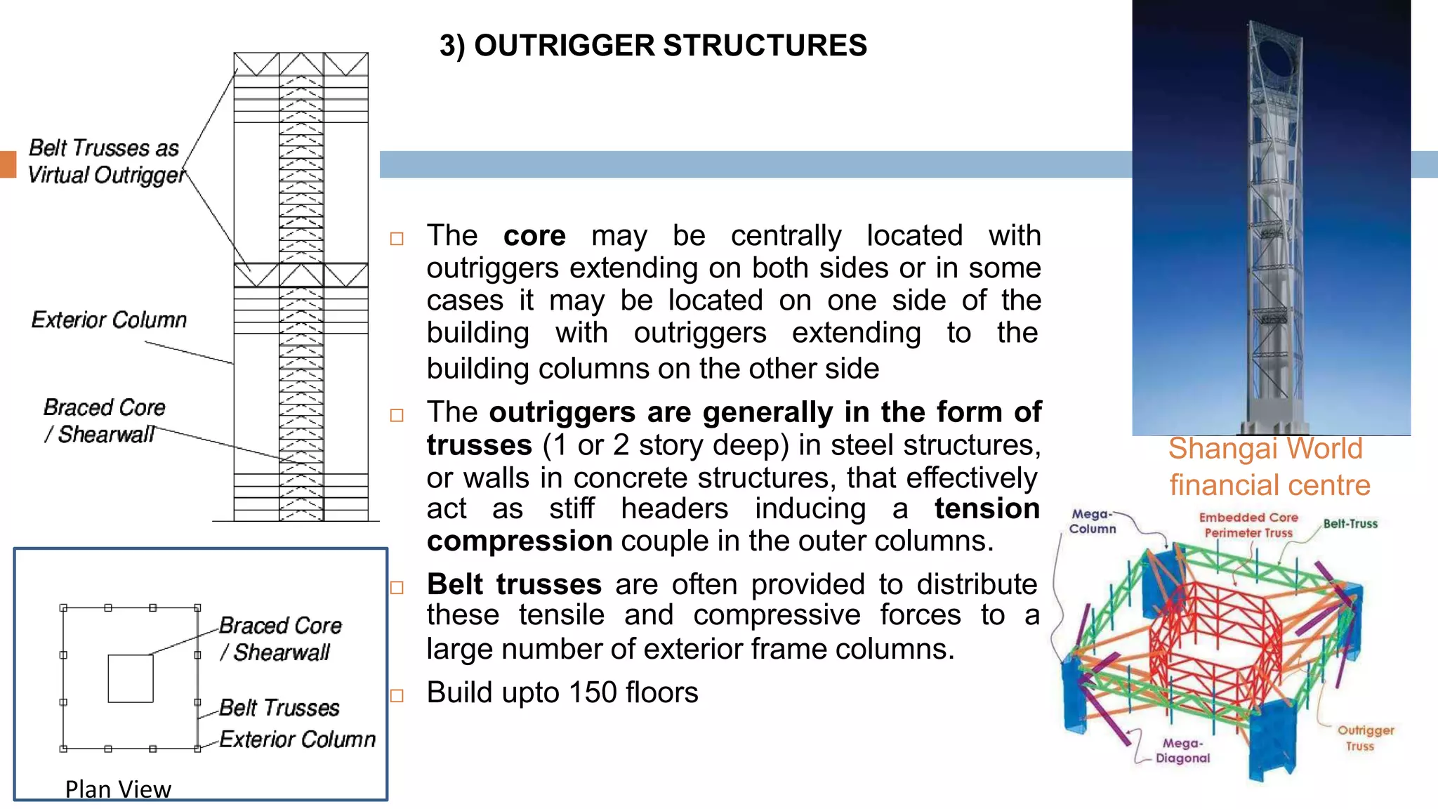 3) OUTRIGGER STRUCTURES
 The core may be centrally located with
outriggers extending on both sides or in some
cases it may be located on one side of the
building with outriggers extending to the
building columns on the other side
 The outriggers are generally in the form of
trusses (1 or 2 story deep) in steel structures,
or walls in concrete structures, that effectively
act as stiff headers inducing a tension-
compression couple in the outer columns.
 Belt trusses are often provided to distribute
these tensile and compressive forces to a
large number of exterior frame columns.
 Build upto 150 floors
Shangai World
financial centre
Plan View
 