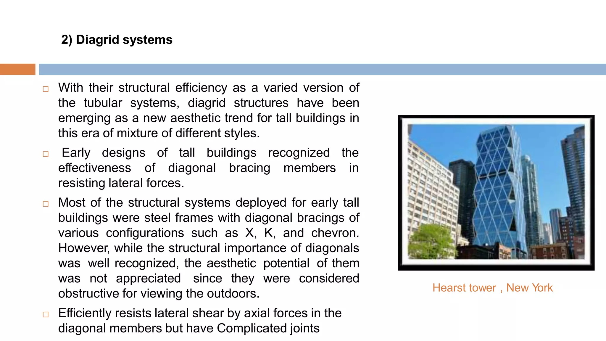 2) Diagrid systems
 With their structural efficiency as a varied version of
the tubular systems, diagrid structures have been
emerging as a new aesthetic trend for tall buildings in
this era of mixture of different styles.
 Early designs of tall buildings recognized the
effectiveness of diagonal bracing members in
resisting lateral forces.
 Most of the structural systems deployed for early tall
buildings were steel frames with diagonal bracings of
various configurations such as X, K, and chevron.
However, while the structural importance of diagonals
was well recognized, the aesthetic potential of them
was not appreciated since they were considered
obstructive for viewing the outdoors.
 Efficiently resists lateral shear by axial forces in the
diagonal members but have Complicated joints
Hearst tower , New York
 