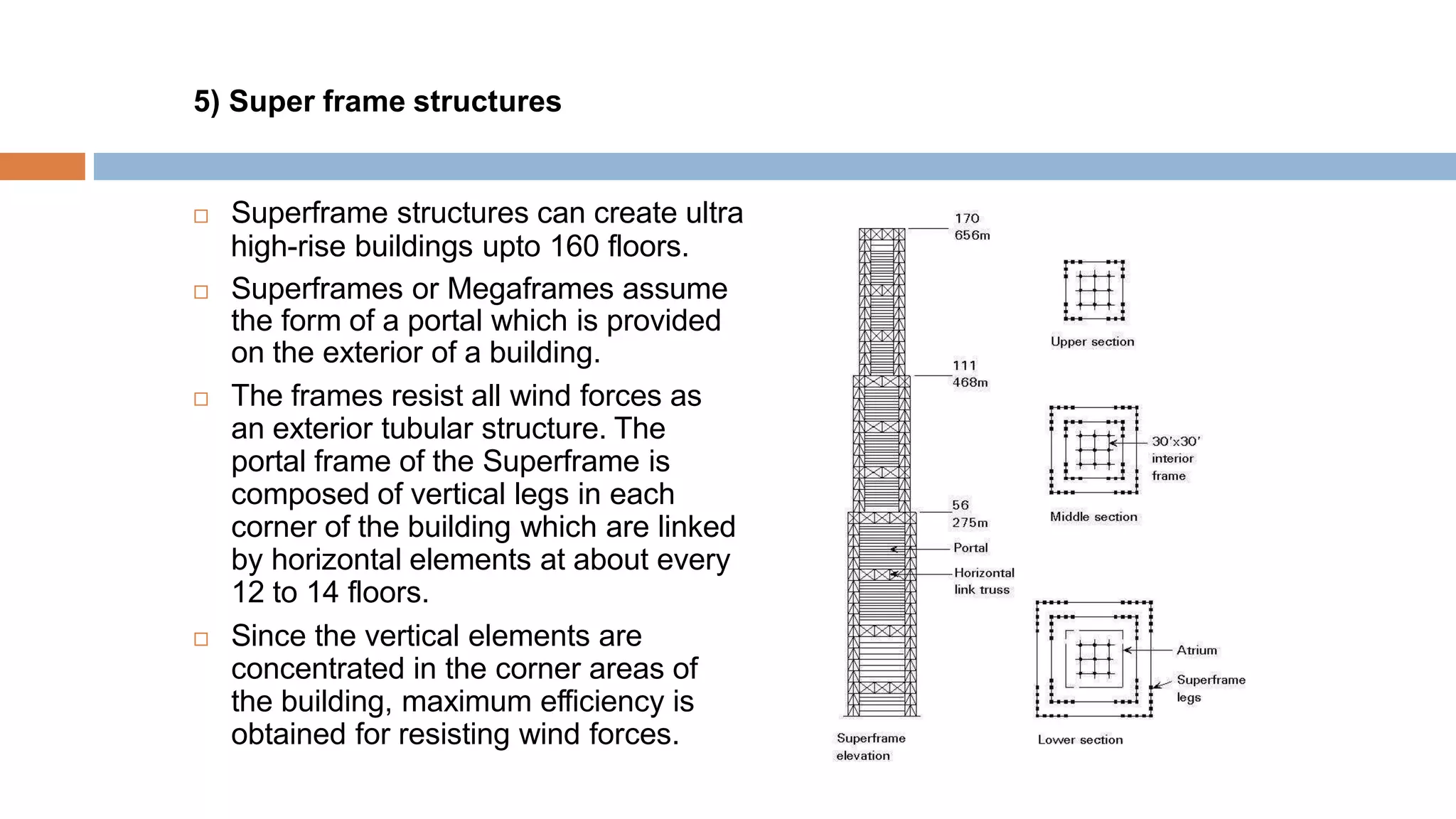 5) Super frame structures
 Superframe structures can create ultra
high-rise buildings upto 160 floors.
 Superframes or Megaframes assume
the form of a portal which is provided
on the exterior of a building.
 The frames resist all wind forces as
an exterior tubular structure. The
portal frame of the Superframe is
composed of vertical legs in each
corner of the building which are linked
by horizontal elements at about every
12 to 14 floors.
 Since the vertical elements are
concentrated in the corner areas of
the building, maximum efficiency is
obtained for resisting wind forces.
 