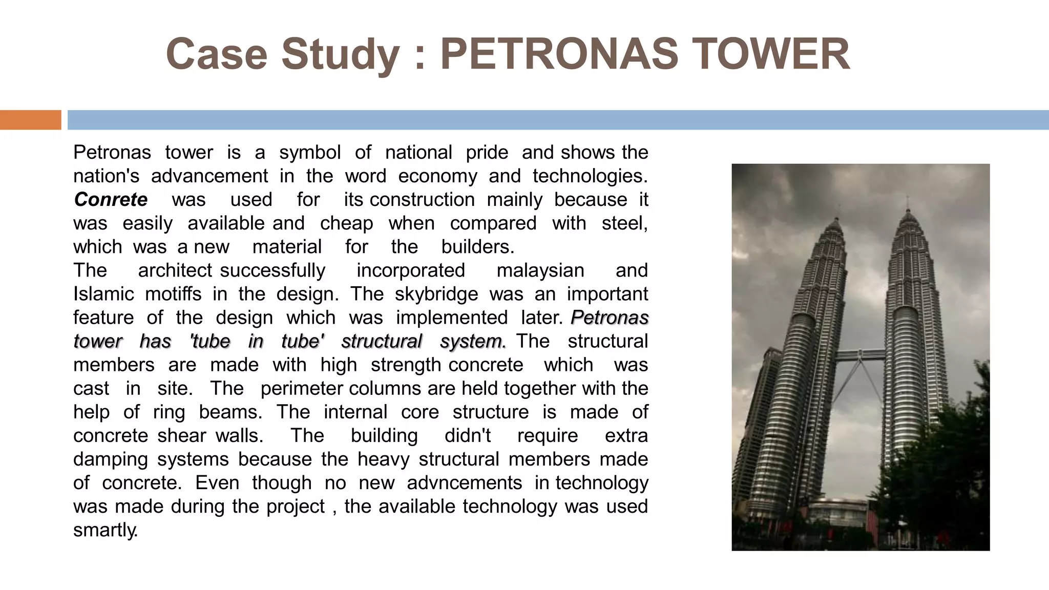Case Study : PETRONAS TOWER
Petronas tower is a symbol of national pride and shows the
nation's advancement in the word economy and technologies.
Conrete was used for its construction mainly because it
was easily available and cheap when compared with steel,
which was a new material for the builders.
The architect successfully incorporated malaysian and
Islamic motiffs in the design. The skybridge was an important
feature of the design which was implemented later. Petronas
tower has 'tube in tube' structural system. The structural
members are made with high strength concrete which was
cast in site. The perimeter columns are held together with the
help of ring beams. The internal core structure is made of
concrete shear walls. The building didn't require extra
damping systems because the heavy structural members made
of concrete. Even though no new advncements in technology
was made during the project , the available technology was used
smartly.
 