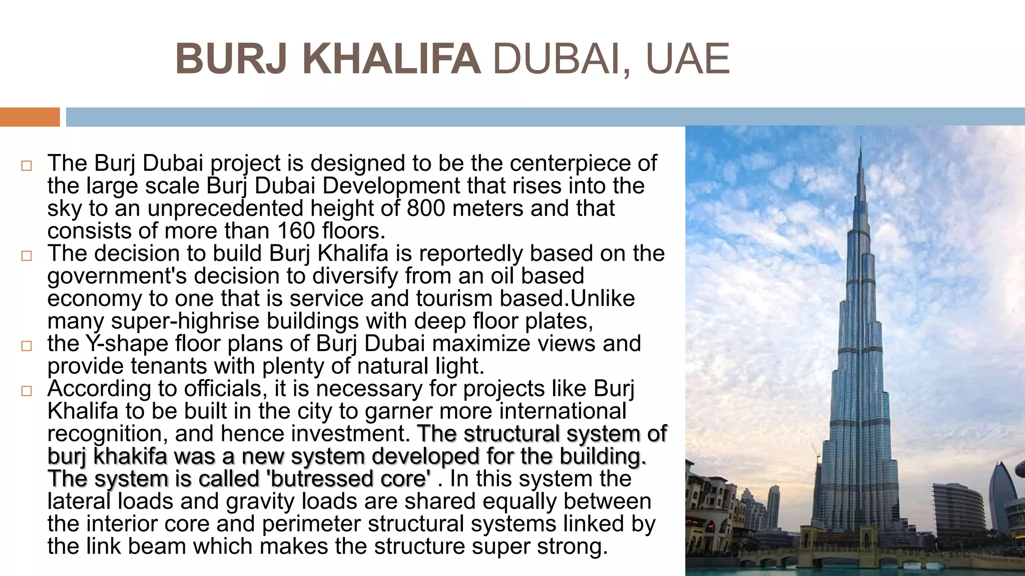 BURJ KHALIFA DUBAI, UAE
 The Burj Dubai project is designed to be the centerpiece of
the large scale Burj Dubai Development that rises into the
sky to an unprecedented height of 800 meters and that
consists of more than 160 floors.
 The decision to build Burj Khalifa is reportedly based on the
government's decision to diversify from an oil based
economy to one that is service and tourism based.Unlike
many super-highrise buildings with deep floor plates,
 the Y-shape floor plans of Burj Dubai maximize views and
provide tenants with plenty of natural light.
 According to officials, it is necessary for projects like Burj
Khalifa to be built in the city to garner more international
recognition, and hence investment. The structural system of
burj khakifa was a new system developed for the building.
The system is called 'butressed core' . In this system the
lateral loads and gravity loads are shared equally between
the interior core and perimeter structural systems linked by
the link beam which makes the structure super strong.
 
