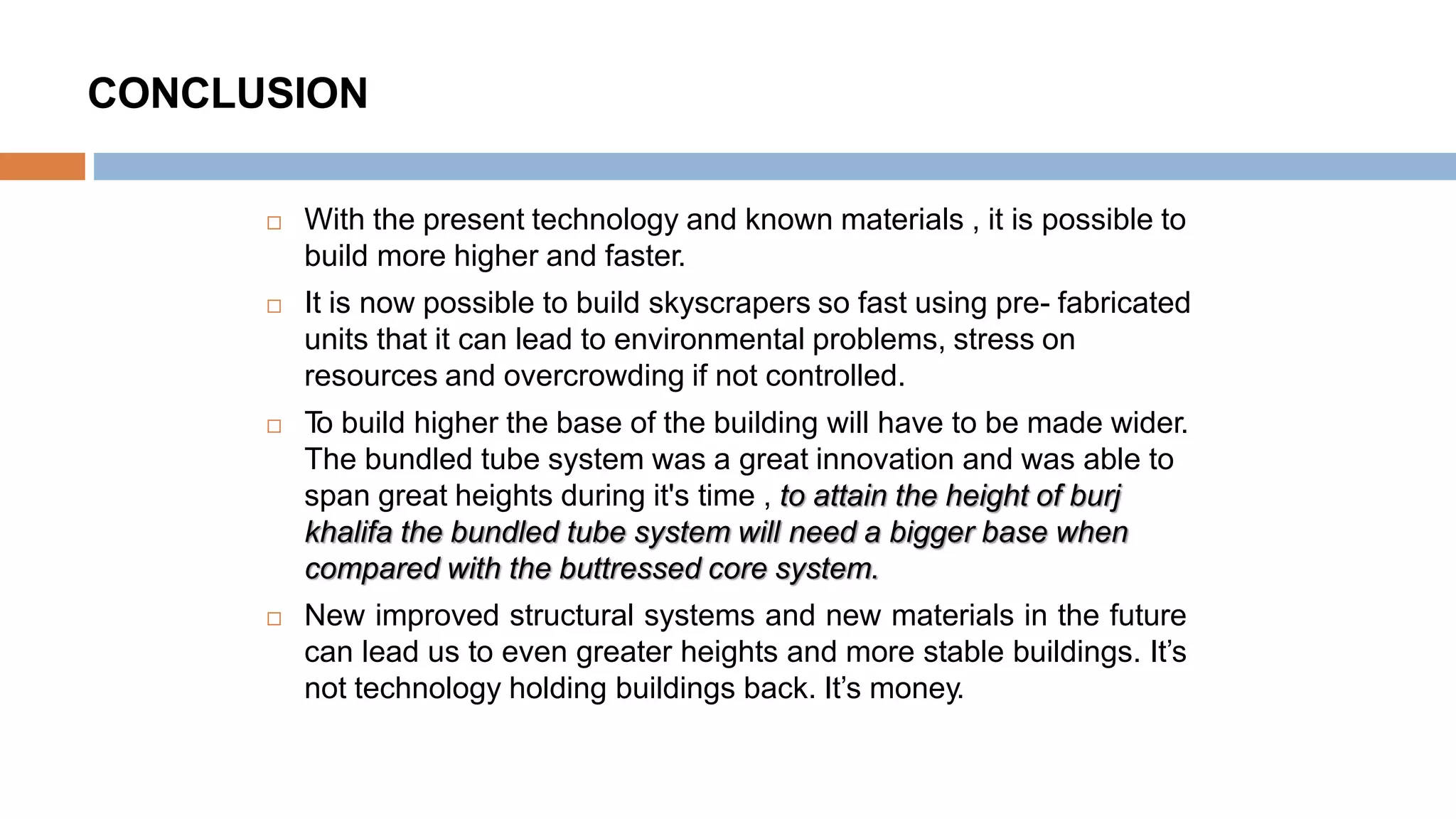 CONCLUSION
 With the present technology and known materials , it is possible to
build more higher and faster.
 It is now possible to build skyscrapers so fast using pre- fabricated
units that it can lead to environmental problems, stress on
resources and overcrowding if not controlled.
 To build higher the base of the building will have to be made wider.
The bundled tube system was a great innovation and was able to
span great heights during it's time , to attain the height of burj
khalifa the bundled tube system will need a bigger base when
compared with the buttressed core system.
 New improved structural systems and new materials in the future
can lead us to even greater heights and more stable buildings. It’s
not technology holding buildings back. It’s money.
 