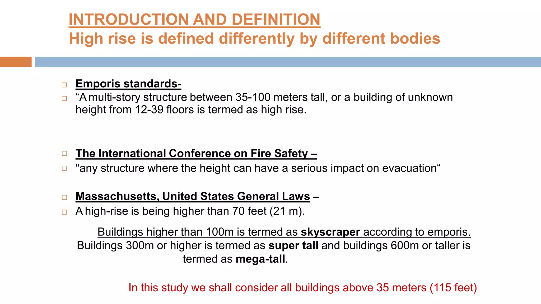INTRODUCTION AND DEFINITION
High rise is defined differently by different bodies
 Emporis standards-
 “Amulti-story structure between 35-100 meters tall, or a building of unknown
height from 12-39 floors is termed as high rise.
The International Conference on Fire Safety –
"any structure where the height can have a serious impact on evacuation“
Massachusetts, United States General Laws –
A high-rise is being higher than 70 feet (21 m).
Buildings higher than 100m is termed as skyscraper according to emporis.
Buildings 300m or higher is termed as super tall and buildings 600m or taller is
termed as mega-tall.




In this study we shall consider all buildings above 35 meters (115 feet)
 