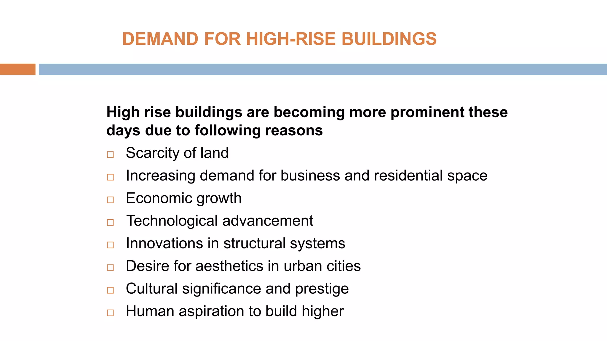 DEMAND FOR HIGH-RISE BUILDINGS
High rise buildings are becoming more prominent these
days due to following reasons
 Scarcity of land
 Increasing demand for business and residential space
 Economic growth
 Technological advancement
 Innovations in structural systems
 Desire for aesthetics in urban cities
 Cultural significance and prestige
 Human aspiration to build higher
 