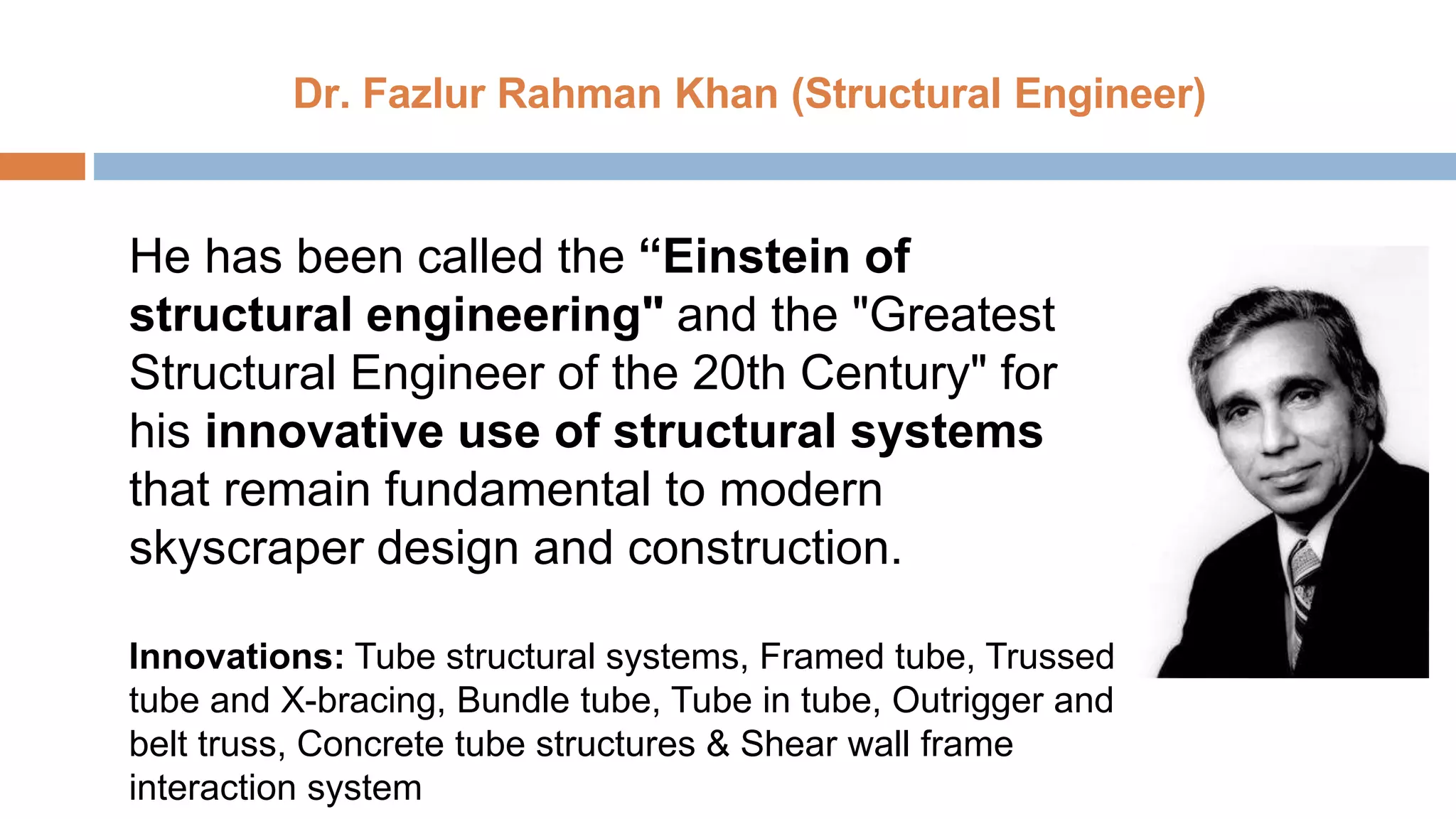 Dr. Fazlur Rahman Khan (Structural Engineer)
He has been called the “Einstein of
structural engineering" and the "Greatest
Structural Engineer of the 20th Century" for
his innovative use of structural systems
that remain fundamental to modern
skyscraper design and construction.
Innovations: Tube structural systems, Framed tube, Trussed
tube and X-bracing, Bundle tube, Tube in tube, Outrigger and
belt truss, Concrete tube structures & Shear wall frame
interaction system
 