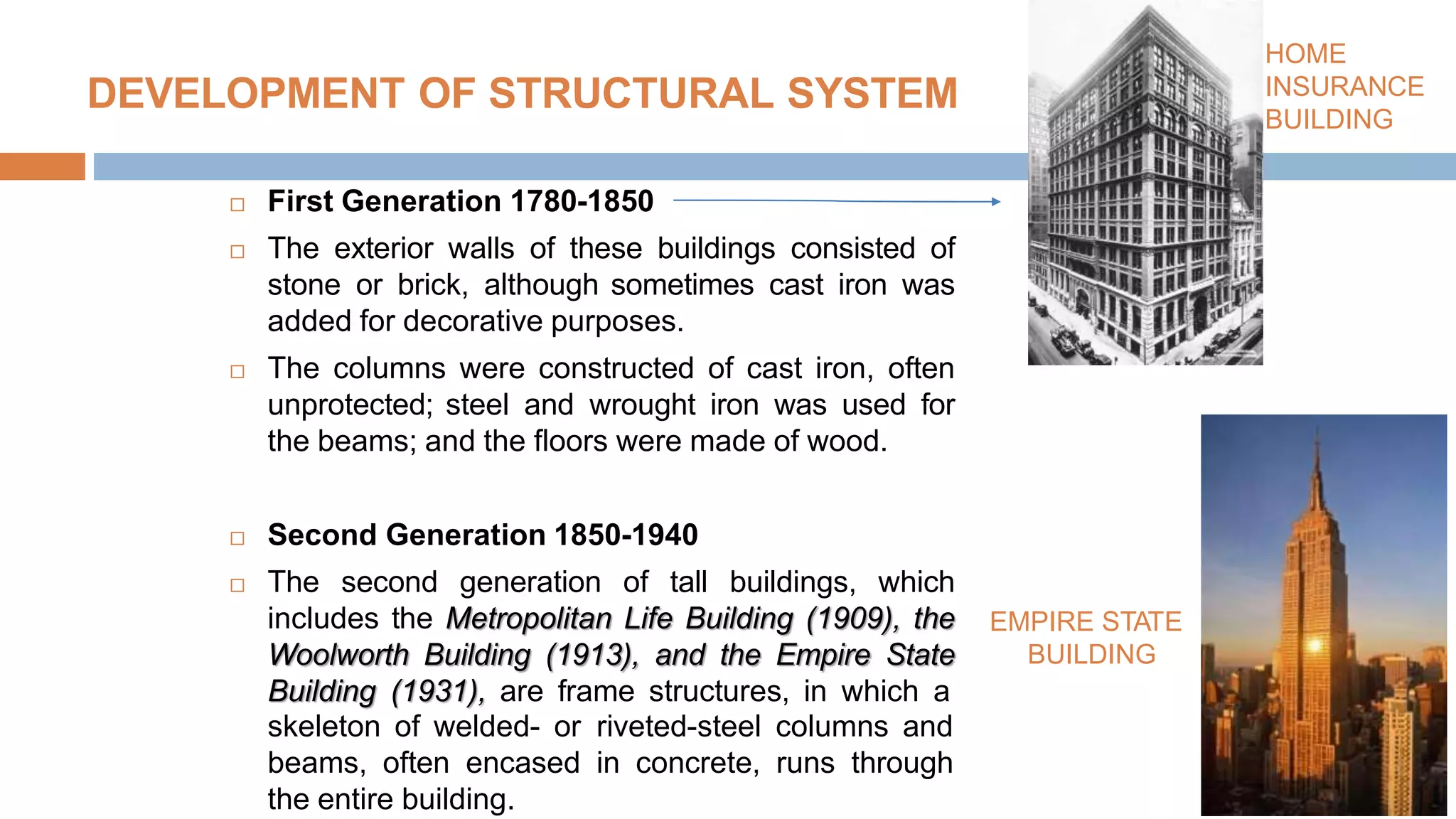 DEVELOPMENT OF STRUCTURAL SYSTEM MS
 First Generation 1780-1850
 The exterior walls of these buildings consisted of
stone or brick, although sometimes cast iron was
added for decorative purposes.
 The columns were constructed of cast iron, often
unprotected; steel and wrought iron was used for
the beams; and the floors were made of wood.
 Second Generation 1850-1940
 The second generation of tall buildings, which
includes the Metropolitan Life Building (1909), the
Woolworth Building (1913), and the Empire State
Building (1931), are frame structures, in which a
HOME
INSURANCE
BUILDING
skeleton of welded- or riveted-steel columns and
beams, often encased in concrete, runs through
the entire building.
EMPIRE STATE
BUILDING
 