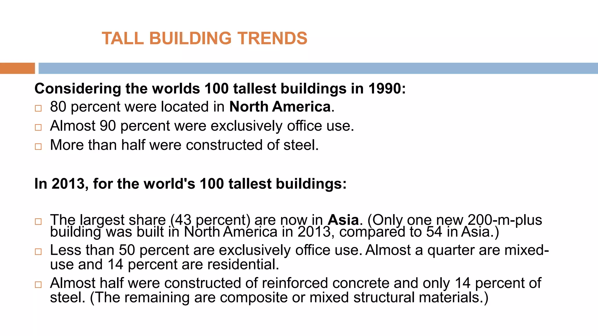 TALL BUILDING TRENDS
Considering the worlds 100 tallest buildings in 1990:
 80 percent were located in North America.
 Almost 90 percent were exclusively office use.
 More than half were constructed of steel.
In 2013, for the world's 100 tallest buildings:
 The largest share (43 percent) are now in Asia. (Only one new 200-m-plus
building was built in North America in 2013, compared to 54 in Asia.)
 Less than 50 percent are exclusively office use. Almost a quarter are mixed-
use and 14 percent are residential.
 Almost half were constructed of reinforced concrete and only 14 percent of
steel. (The remaining are composite or mixed structural materials.)
 