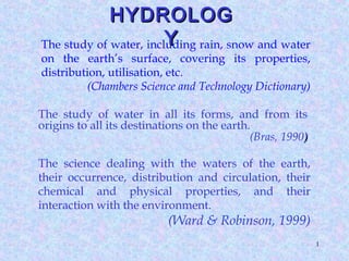 1
The study of water, including rain, snow and water
on the earth’s surface, covering its properties,
distribution, utilisation, etc.
(Chambers Science and Technology Dictionary)
The study of water in all its forms, and from its
origins to all its destinations on the earth.
(Bras, 1990))
The science dealing with the waters of the earth,
their occurrence, distribution and circulation, their
chemical and physical properties, and their
interaction with the environment.
(Ward & Robinson, 1999)
HYDROLOGHYDROLOG
YY
 
